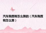 汽車(chē)購(gòu)置稅怎么算的（汽車(chē)購(gòu)置稅怎么算）