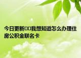 今日更新??我想知道怎么辦理住房公積金聯(lián)名卡