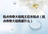 陸貞傳奇大結(jié)局太后殺陸貞（陸貞傳奇大結(jié)局是什么）
