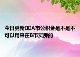 今日更新??A市公積金是不是不可以用來在B市買房的