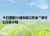 今日更新??誰(shuí)知道公積金**高可以交多少錢