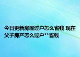 今日更新房屋過戶怎么省錢 現(xiàn)在父子房產(chǎn)怎么過戶**省錢