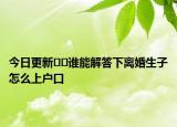今日更新??誰能解答下離婚生子怎么上戶口