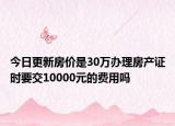 今日更新房?jī)r(jià)是30萬(wàn)辦理房產(chǎn)證時(shí)要交10000元的費(fèi)用嗎