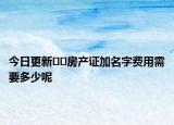 今日更新??房產(chǎn)證加名字費(fèi)用需要多少呢