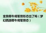 變異犀牛將軍獸形態(tài)出了嗎（夢幻西游犀牛將軍獸態(tài)）