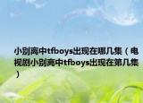 小別離中tfboys出現(xiàn)在哪幾集（電視劇小別離中tfboys出現(xiàn)在第幾集）