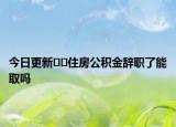 今日更新??住房公積金辭職了能取嗎