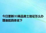 今日更新??商品房土地證怎么辦理誰能具體說下