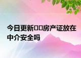 今日更新??房產(chǎn)證放在中介安全嗎