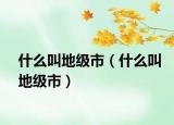 什么叫地級市（什么叫地級市）