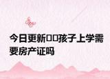 今日更新??孩子上學(xué)需要房產(chǎn)證嗎