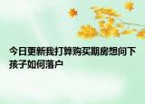 今日更新我打算購(gòu)買(mǎi)期房想問(wèn)下孩子如何落戶