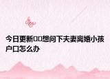 今日更新??想問下夫妻離婚小孩戶口怎么辦