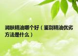 潤膚精油哪個(gè)好（鑒別精油優(yōu)劣方法是什么）
