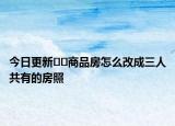 今日更新??商品房怎么改成三人共有的房照