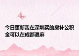 今日更新我在深圳買的房補(bǔ)公積金可以在成都退麻
