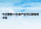 今日更新??辦房產(chǎn)證可以刷信用卡嗎