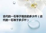 古代的一石等于現(xiàn)在的多少斤（古代的一石等于多少斤）
