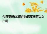 今日更新??現(xiàn)在的話買房可以入戶嗎