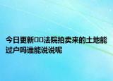 今日更新??法院拍賣來的土地能過戶嗎誰能說說呢