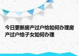 今日更新房產(chǎn)過戶給如何辦理房產(chǎn)過戶給子女如何辦理