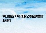 今日更新??外地取公積金需要什么材料