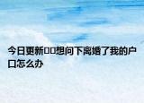 今日更新??想問下離婚了我的戶口怎么辦