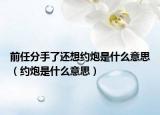 前任分手了還想約炮是什么意思（約炮是什么意思）