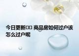 今日更新?? 商品房如何過戶該怎么過戶呢