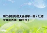 周杰參加吐槽大會是哪一期（吐槽大會周杰哪一期節(jié)目）