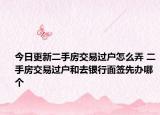 今日更新二手房交易過戶怎么弄 二手房交易過戶和去銀行面簽先辦哪個