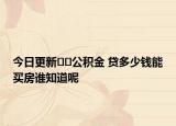 今日更新??公積金 貸多少錢能買房誰知道呢