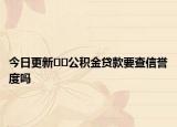 今日更新??公積金貸款要查信譽(yù)度嗎