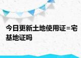 今日更新土地使用證=宅基地證嗎