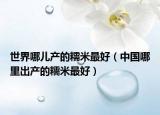 世界哪兒產(chǎn)的糯米最好（中國哪里出產(chǎn)的糯米最好）
