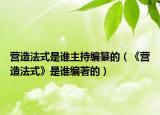 營(yíng)造法式是誰(shuí)主持編纂的（《營(yíng)造法式》是誰(shuí)編著的）