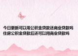 今日更新可以用公積金貸款還商業(yè)貸款嗎住房公積金貸款后還可以用商業(yè)貸款嗎