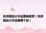 杭州城站火車站是啥意思（杭州城站火車站是哪個站）