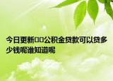 今日更新??公積金貸款可以貸多少錢(qián)呢誰(shuí)知道呢