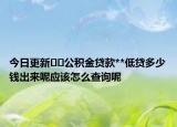 今日更新??公積金貸款**低貸多少錢出來呢應(yīng)該怎么查詢呢