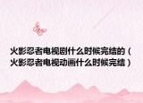 火影忍者電視劇什么時候完結(jié)的（火影忍者電視動畫什么時候完結(jié)）