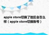apple store切換了地區(qū)會(huì)怎么樣（apple store切換賬號）