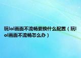 玩lol畫(huà)面不流暢要換什么配置（玩lol畫(huà)面不流暢怎么辦）