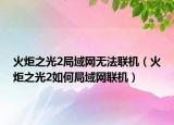 火炬之光2局域網(wǎng)無法聯(lián)機（火炬之光2如何局域網(wǎng)聯(lián)機）
