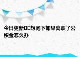今日更新??想問下如果離職了公積金怎么辦