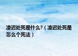 凌遲處死是什么?（凌遲處死是怎么個(gè)死法）