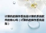 計(jì)算機(jī)的操作系統(tǒng)是計(jì)算機(jī)系統(tǒng)軟件的核心嗎（計(jì)算機(jī)的操作系統(tǒng)是指）
