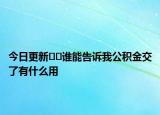 今日更新??誰(shuí)能告訴我公積金交了有什么用