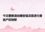 今日更新請(qǐng)問哪些情況需進(jìn)行房地產(chǎn)權(quán)轉(zhuǎn)移